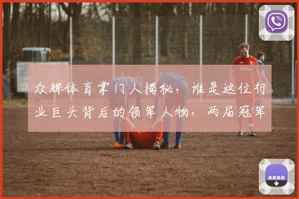 众辉体育掌门人揭秘，谁是这位行业巨头背后的领军人物，两届冠军教练