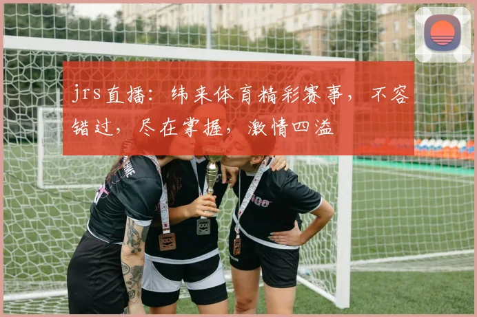 jrs直播：纬来体育精彩赛事，不容错过，尽在掌握，激情四溢